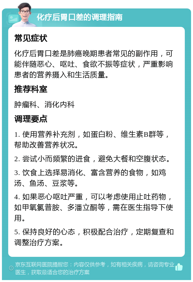 化疗后胃口差的调理指南 常见症状 化疗后胃口差是肺癌晚期患者常见的副作用，可能伴随恶心、呕吐、食欲不振等症状，严重影响患者的营养摄入和生活质量。 推荐科室 肿瘤科、消化内科 调理要点 1. 使用营养补充剂，如蛋白粉、维生素B群等，帮助改善营养状况。 2. 尝试小而频繁的进食，避免大餐和空腹状态。 3. 饮食上选择易消化、富含营养的食物，如鸡汤、鱼汤、豆浆等。 4. 如果恶心呕吐严重，可以考虑使用止吐药物，如甲氧氯普胺、多潘立酮等，需在医生指导下使用。 5. 保持良好的心态，积极配合治疗，定期复查和调整治疗方案。