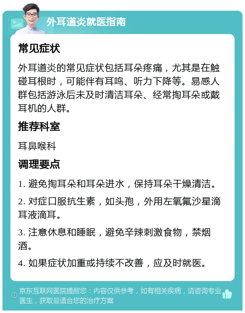 外耳道炎就医指南 常见症状 外耳道炎的常见症状包括耳朵疼痛，尤其是在触碰耳根时，可能伴有耳鸣、听力下降等。易感人群包括游泳后未及时清洁耳朵、经常掏耳朵或戴耳机的人群。 推荐科室 耳鼻喉科 调理要点 1. 避免掏耳朵和耳朵进水，保持耳朵干燥清洁。 2. 对症口服抗生素，如头孢，外用左氧氟沙星滴耳液滴耳。 3. 注意休息和睡眠，避免辛辣刺激食物，禁烟酒。 4. 如果症状加重或持续不改善，应及时就医。