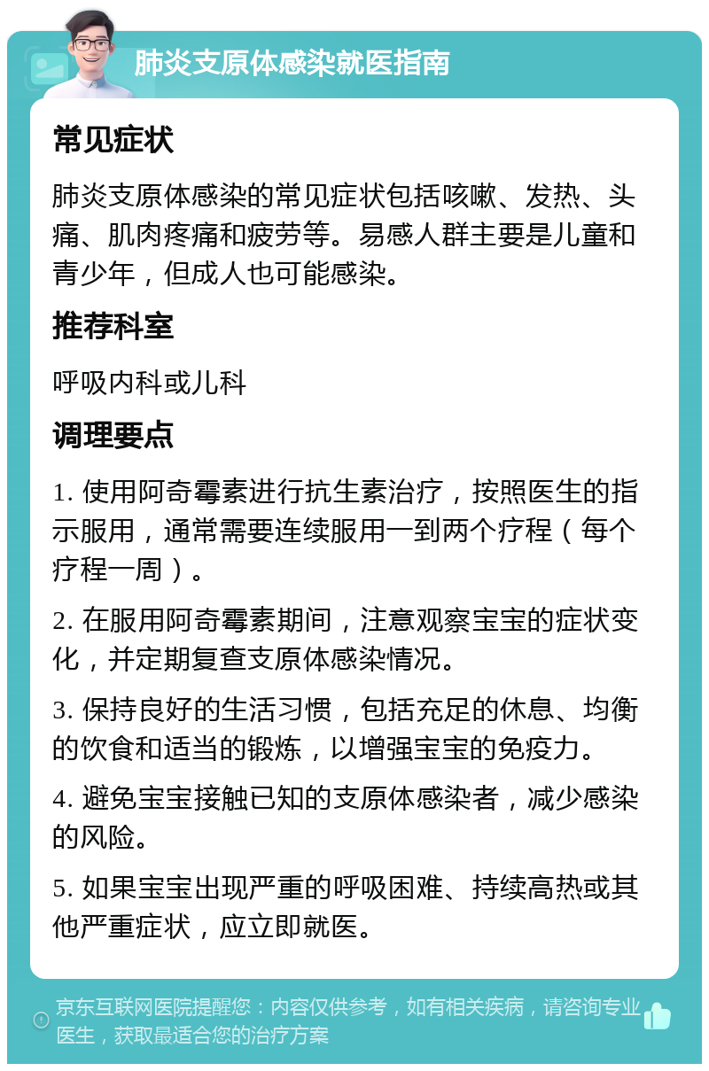 肺炎支原体感染就医指南 常见症状 肺炎支原体感染的常见症状包括咳嗽、发热、头痛、肌肉疼痛和疲劳等。易感人群主要是儿童和青少年，但成人也可能感染。 推荐科室 呼吸内科或儿科 调理要点 1. 使用阿奇霉素进行抗生素治疗，按照医生的指示服用，通常需要连续服用一到两个疗程（每个疗程一周）。 2. 在服用阿奇霉素期间，注意观察宝宝的症状变化，并定期复查支原体感染情况。 3. 保持良好的生活习惯，包括充足的休息、均衡的饮食和适当的锻炼，以增强宝宝的免疫力。 4. 避免宝宝接触已知的支原体感染者，减少感染的风险。 5. 如果宝宝出现严重的呼吸困难、持续高热或其他严重症状，应立即就医。