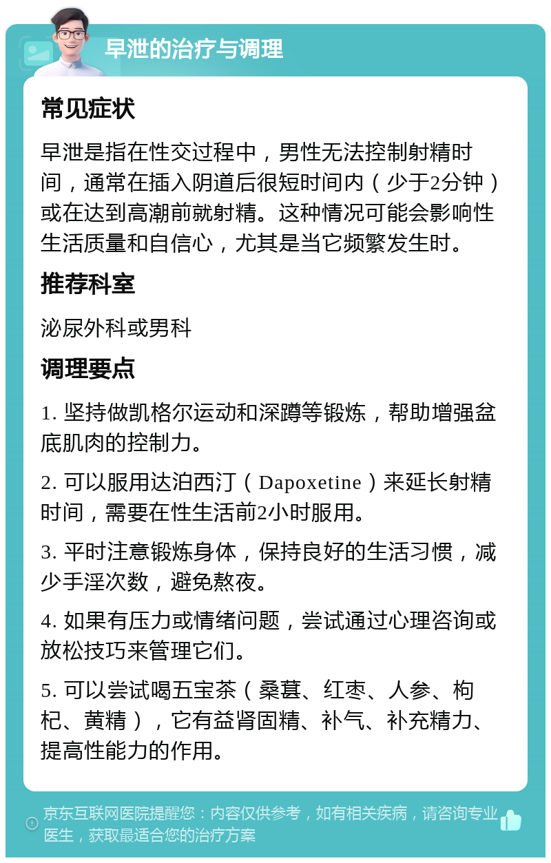 早泄的治疗与调理 常见症状 早泄是指在性交过程中，男性无法控制射精时间，通常在插入阴道后很短时间内（少于2分钟）或在达到高潮前就射精。这种情况可能会影响性生活质量和自信心，尤其是当它频繁发生时。 推荐科室 泌尿外科或男科 调理要点 1. 坚持做凯格尔运动和深蹲等锻炼，帮助增强盆底肌肉的控制力。 2. 可以服用达泊西汀（Dapoxetine）来延长射精时间，需要在性生活前2小时服用。 3. 平时注意锻炼身体，保持良好的生活习惯，减少手淫次数，避免熬夜。 4. 如果有压力或情绪问题，尝试通过心理咨询或放松技巧来管理它们。 5. 可以尝试喝五宝茶（桑葚、红枣、人参、枸杞、黄精），它有益肾固精、补气、补充精力、提高性能力的作用。