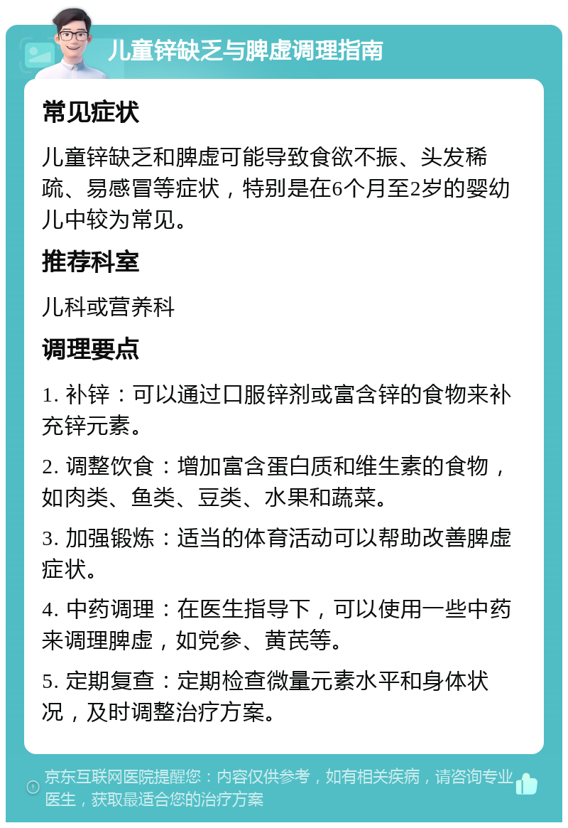 儿童锌缺乏与脾虚调理指南 常见症状 儿童锌缺乏和脾虚可能导致食欲不振、头发稀疏、易感冒等症状，特别是在6个月至2岁的婴幼儿中较为常见。 推荐科室 儿科或营养科 调理要点 1. 补锌：可以通过口服锌剂或富含锌的食物来补充锌元素。 2. 调整饮食：增加富含蛋白质和维生素的食物，如肉类、鱼类、豆类、水果和蔬菜。 3. 加强锻炼：适当的体育活动可以帮助改善脾虚症状。 4. 中药调理：在医生指导下，可以使用一些中药来调理脾虚，如党参、黄芪等。 5. 定期复查：定期检查微量元素水平和身体状况，及时调整治疗方案。