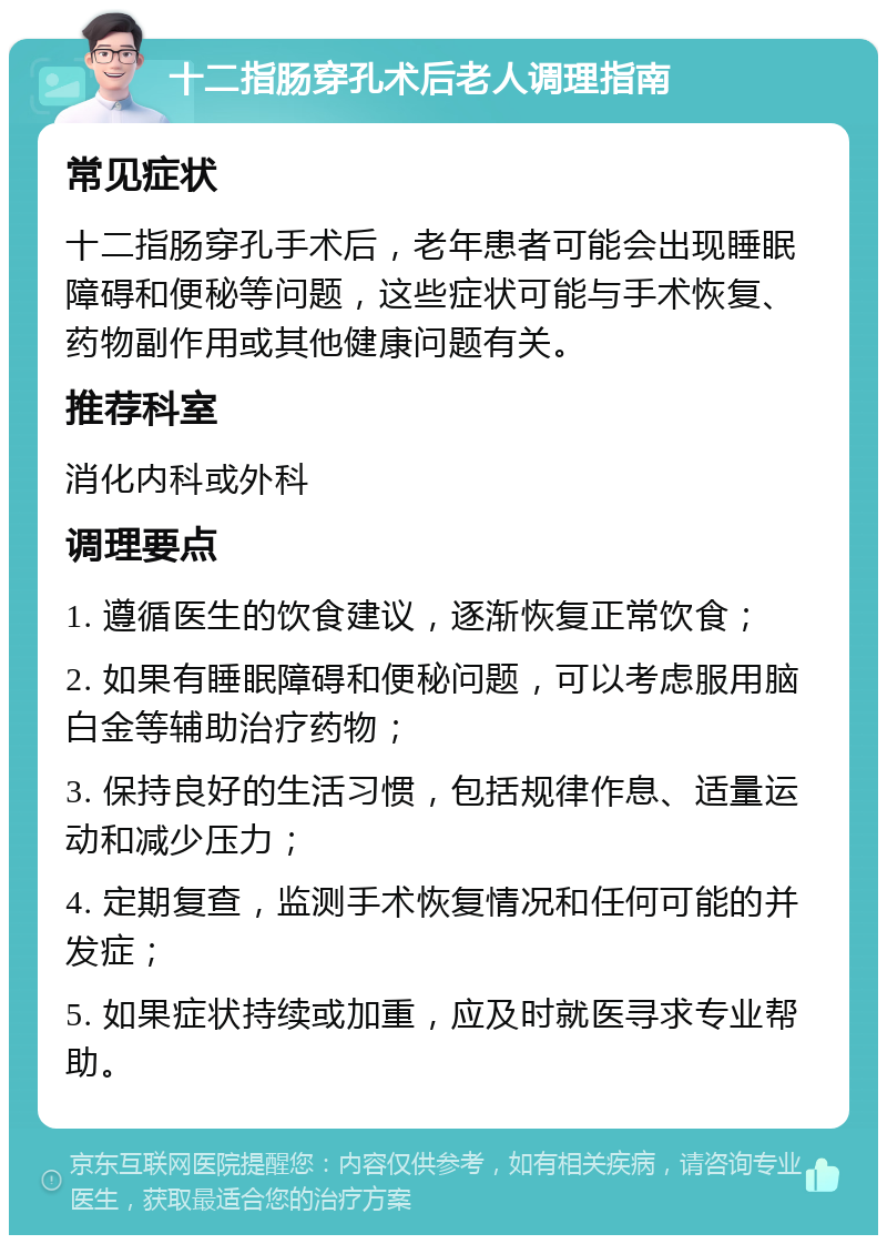 十二指肠穿孔术后老人调理指南 常见症状 十二指肠穿孔手术后，老年患者可能会出现睡眠障碍和便秘等问题，这些症状可能与手术恢复、药物副作用或其他健康问题有关。 推荐科室 消化内科或外科 调理要点 1. 遵循医生的饮食建议，逐渐恢复正常饮食； 2. 如果有睡眠障碍和便秘问题，可以考虑服用脑白金等辅助治疗药物； 3. 保持良好的生活习惯，包括规律作息、适量运动和减少压力； 4. 定期复查，监测手术恢复情况和任何可能的并发症； 5. 如果症状持续或加重，应及时就医寻求专业帮助。