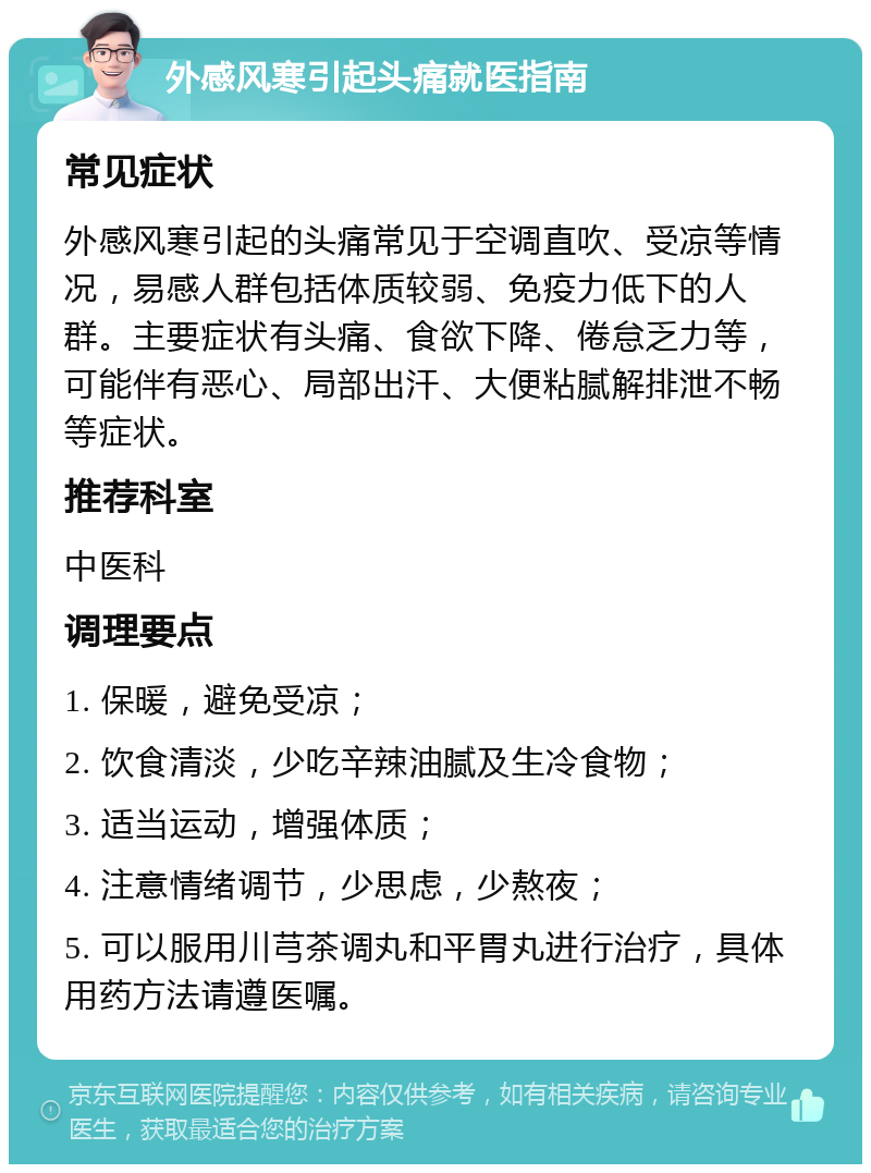 外感风寒引起头痛就医指南 常见症状 外感风寒引起的头痛常见于空调直吹、受凉等情况，易感人群包括体质较弱、免疫力低下的人群。主要症状有头痛、食欲下降、倦怠乏力等，可能伴有恶心、局部出汗、大便粘腻解排泄不畅等症状。 推荐科室 中医科 调理要点 1. 保暖，避免受凉； 2. 饮食清淡，少吃辛辣油腻及生冷食物； 3. 适当运动，增强体质； 4. 注意情绪调节，少思虑，少熬夜； 5. 可以服用川芎茶调丸和平胃丸进行治疗，具体用药方法请遵医嘱。