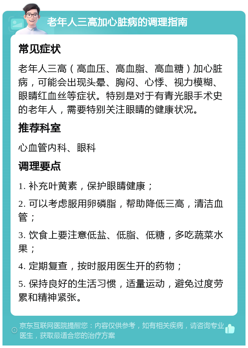 老年人三高加心脏病的调理指南 常见症状 老年人三高（高血压、高血脂、高血糖）加心脏病，可能会出现头晕、胸闷、心悸、视力模糊、眼睛红血丝等症状。特别是对于有青光眼手术史的老年人，需要特别关注眼睛的健康状况。 推荐科室 心血管内科、眼科 调理要点 1. 补充叶黄素，保护眼睛健康； 2. 可以考虑服用卵磷脂，帮助降低三高，清洁血管； 3. 饮食上要注意低盐、低脂、低糖，多吃蔬菜水果； 4. 定期复查，按时服用医生开的药物； 5. 保持良好的生活习惯，适量运动，避免过度劳累和精神紧张。