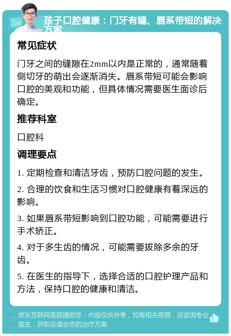 孩子口腔健康：门牙有缝、唇系带短的解决方案 常见症状 门牙之间的缝隙在2mm以内是正常的，通常随着侧切牙的萌出会逐渐消失。唇系带短可能会影响口腔的美观和功能，但具体情况需要医生面诊后确定。 推荐科室 口腔科 调理要点 1. 定期检查和清洁牙齿，预防口腔问题的发生。 2. 合理的饮食和生活习惯对口腔健康有着深远的影响。 3. 如果唇系带短影响到口腔功能，可能需要进行手术矫正。 4. 对于多生齿的情况，可能需要拔除多余的牙齿。 5. 在医生的指导下，选择合适的口腔护理产品和方法，保持口腔的健康和清洁。