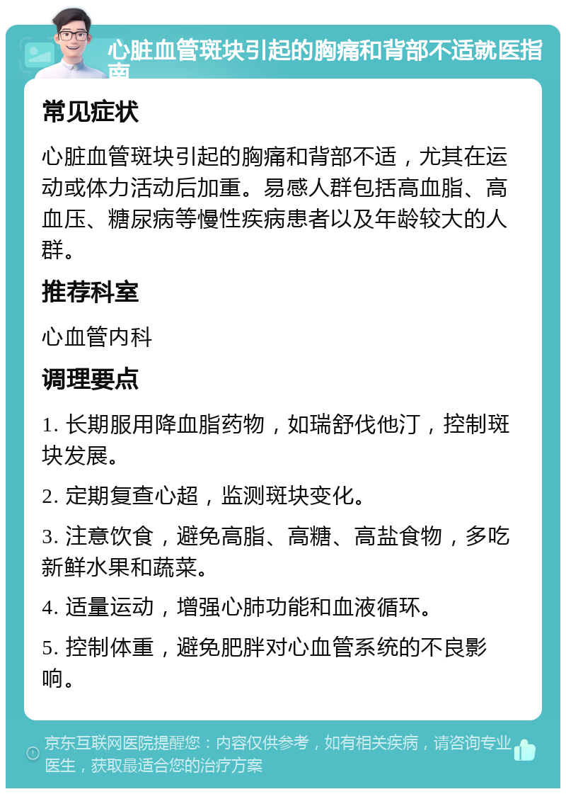 心脏血管斑块引起的胸痛和背部不适就医指南 常见症状 心脏血管斑块引起的胸痛和背部不适，尤其在运动或体力活动后加重。易感人群包括高血脂、高血压、糖尿病等慢性疾病患者以及年龄较大的人群。 推荐科室 心血管内科 调理要点 1. 长期服用降血脂药物，如瑞舒伐他汀，控制斑块发展。 2. 定期复查心超，监测斑块变化。 3. 注意饮食，避免高脂、高糖、高盐食物，多吃新鲜水果和蔬菜。 4. 适量运动，增强心肺功能和血液循环。 5. 控制体重，避免肥胖对心血管系统的不良影响。