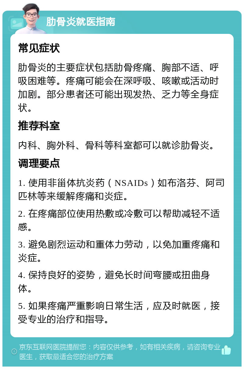 肋骨炎就医指南 常见症状 肋骨炎的主要症状包括肋骨疼痛、胸部不适、呼吸困难等。疼痛可能会在深呼吸、咳嗽或活动时加剧。部分患者还可能出现发热、乏力等全身症状。 推荐科室 内科、胸外科、骨科等科室都可以就诊肋骨炎。 调理要点 1. 使用非甾体抗炎药（NSAIDs）如布洛芬、阿司匹林等来缓解疼痛和炎症。 2. 在疼痛部位使用热敷或冷敷可以帮助减轻不适感。 3. 避免剧烈运动和重体力劳动，以免加重疼痛和炎症。 4. 保持良好的姿势，避免长时间弯腰或扭曲身体。 5. 如果疼痛严重影响日常生活，应及时就医，接受专业的治疗和指导。