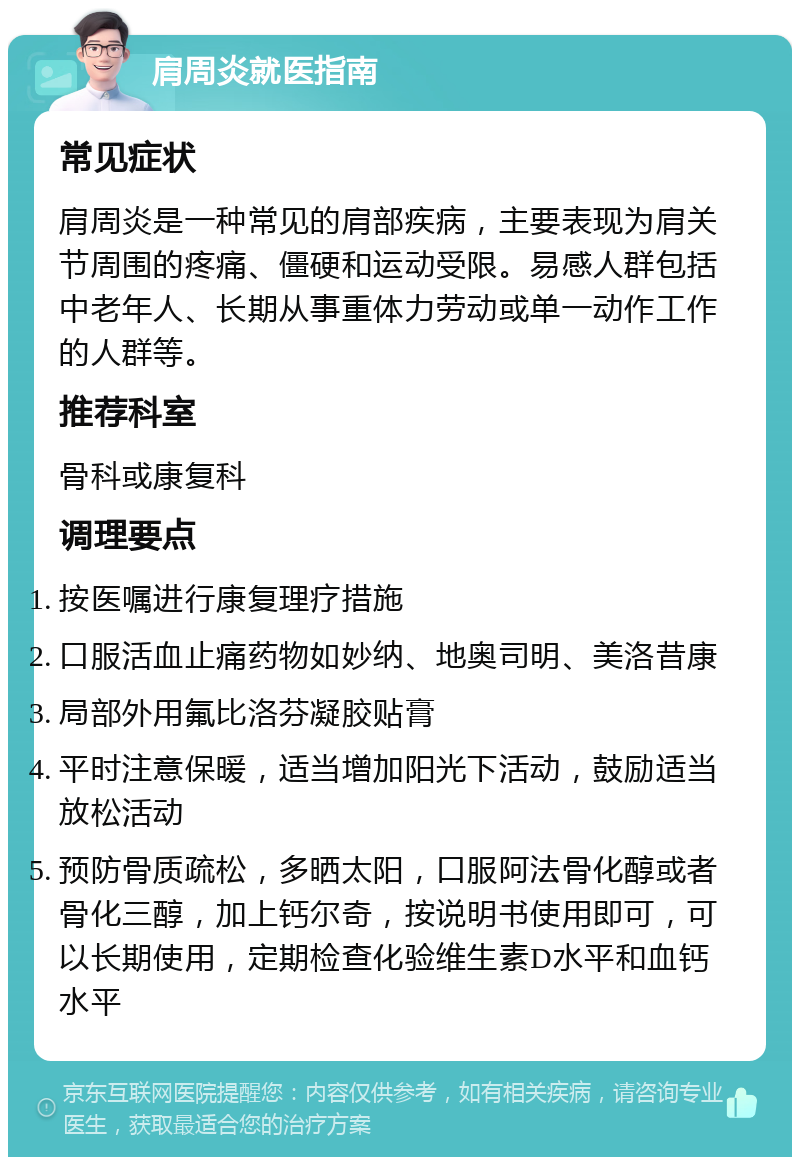 肩周炎就医指南 常见症状 肩周炎是一种常见的肩部疾病，主要表现为肩关节周围的疼痛、僵硬和运动受限。易感人群包括中老年人、长期从事重体力劳动或单一动作工作的人群等。 推荐科室 骨科或康复科 调理要点 按医嘱进行康复理疗措施 口服活血止痛药物如妙纳、地奥司明、美洛昔康 局部外用氟比洛芬凝胶贴膏 平时注意保暖，适当增加阳光下活动，鼓励适当放松活动 预防骨质疏松，多晒太阳，口服阿法骨化醇或者骨化三醇，加上钙尔奇，按说明书使用即可，可以长期使用，定期检查化验维生素D水平和血钙水平