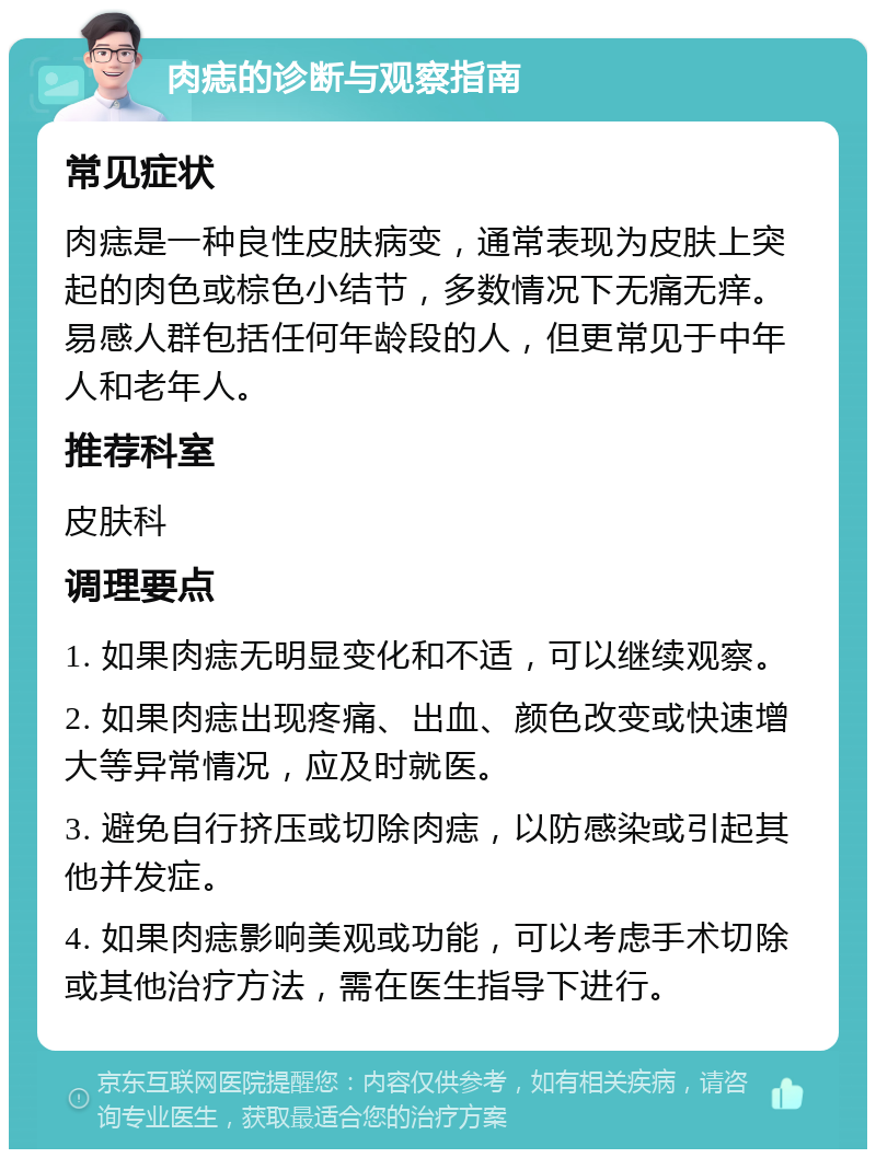 肉痣的诊断与观察指南 常见症状 肉痣是一种良性皮肤病变，通常表现为皮肤上突起的肉色或棕色小结节，多数情况下无痛无痒。易感人群包括任何年龄段的人，但更常见于中年人和老年人。 推荐科室 皮肤科 调理要点 1. 如果肉痣无明显变化和不适，可以继续观察。 2. 如果肉痣出现疼痛、出血、颜色改变或快速增大等异常情况，应及时就医。 3. 避免自行挤压或切除肉痣，以防感染或引起其他并发症。 4. 如果肉痣影响美观或功能，可以考虑手术切除或其他治疗方法，需在医生指导下进行。