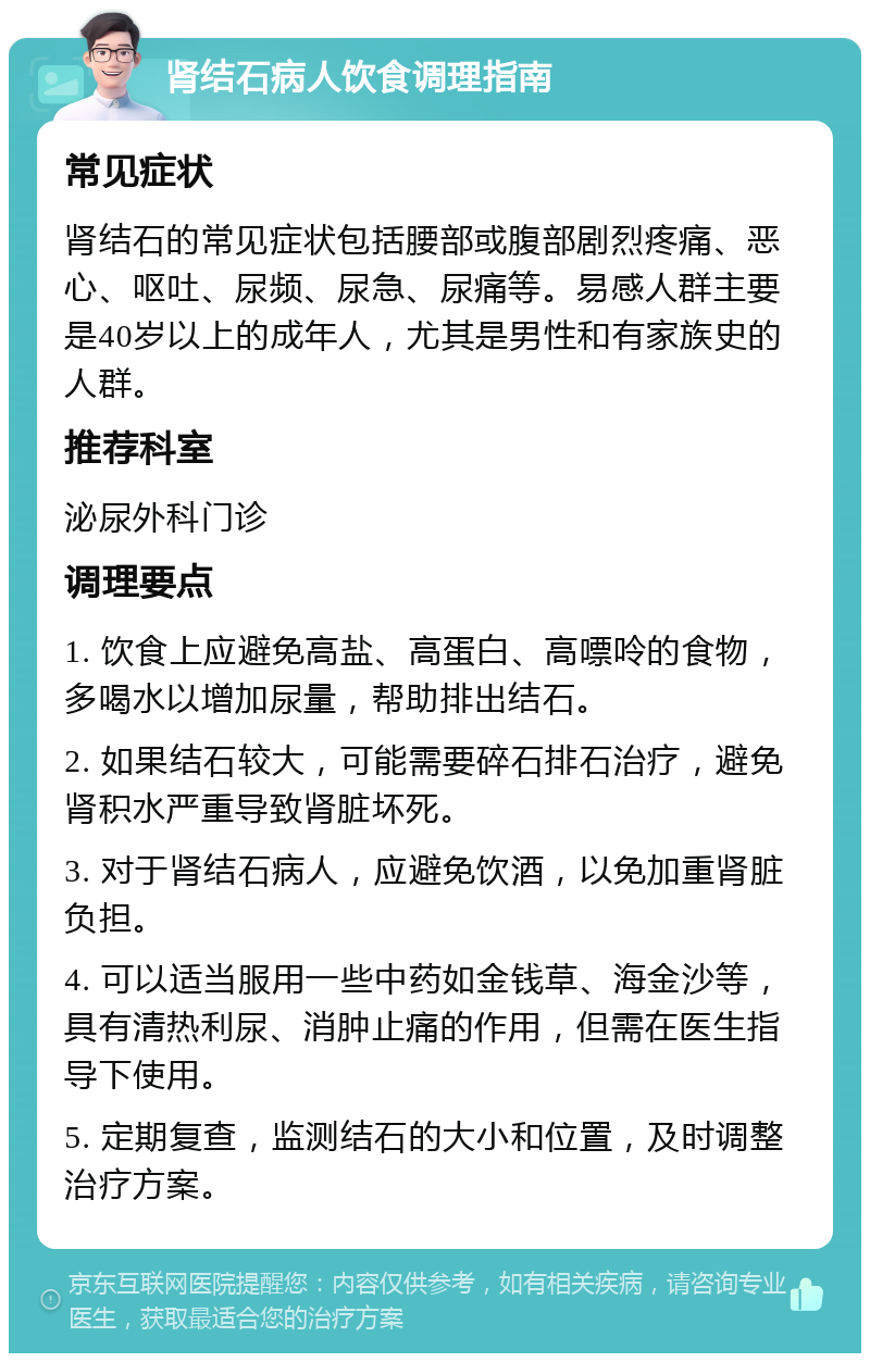 肾结石病人饮食调理指南 常见症状 肾结石的常见症状包括腰部或腹部剧烈疼痛、恶心、呕吐、尿频、尿急、尿痛等。易感人群主要是40岁以上的成年人，尤其是男性和有家族史的人群。 推荐科室 泌尿外科门诊 调理要点 1. 饮食上应避免高盐、高蛋白、高嘌呤的食物，多喝水以增加尿量，帮助排出结石。 2. 如果结石较大，可能需要碎石排石治疗，避免肾积水严重导致肾脏坏死。 3. 对于肾结石病人，应避免饮酒，以免加重肾脏负担。 4. 可以适当服用一些中药如金钱草、海金沙等，具有清热利尿、消肿止痛的作用，但需在医生指导下使用。 5. 定期复查，监测结石的大小和位置，及时调整治疗方案。