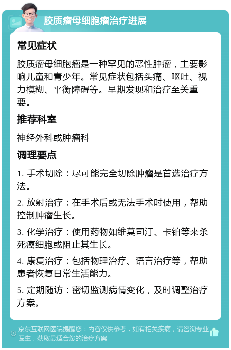 胶质瘤母细胞瘤治疗进展 常见症状 胶质瘤母细胞瘤是一种罕见的恶性肿瘤，主要影响儿童和青少年。常见症状包括头痛、呕吐、视力模糊、平衡障碍等。早期发现和治疗至关重要。 推荐科室 神经外科或肿瘤科 调理要点 1. 手术切除：尽可能完全切除肿瘤是首选治疗方法。 2. 放射治疗：在手术后或无法手术时使用，帮助控制肿瘤生长。 3. 化学治疗：使用药物如维莫司汀、卡铂等来杀死癌细胞或阻止其生长。 4. 康复治疗：包括物理治疗、语言治疗等，帮助患者恢复日常生活能力。 5. 定期随访：密切监测病情变化，及时调整治疗方案。