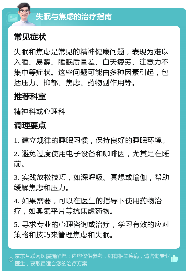 失眠与焦虑的治疗指南 常见症状 失眠和焦虑是常见的精神健康问题，表现为难以入睡、易醒、睡眠质量差、白天疲劳、注意力不集中等症状。这些问题可能由多种因素引起，包括压力、抑郁、焦虑、药物副作用等。 推荐科室 精神科或心理科 调理要点 1. 建立规律的睡眠习惯，保持良好的睡眠环境。 2. 避免过度使用电子设备和咖啡因，尤其是在睡前。 3. 实践放松技巧，如深呼吸、冥想或瑜伽，帮助缓解焦虑和压力。 4. 如果需要，可以在医生的指导下使用药物治疗，如奥氮平片等抗焦虑药物。 5. 寻求专业的心理咨询或治疗，学习有效的应对策略和技巧来管理焦虑和失眠。