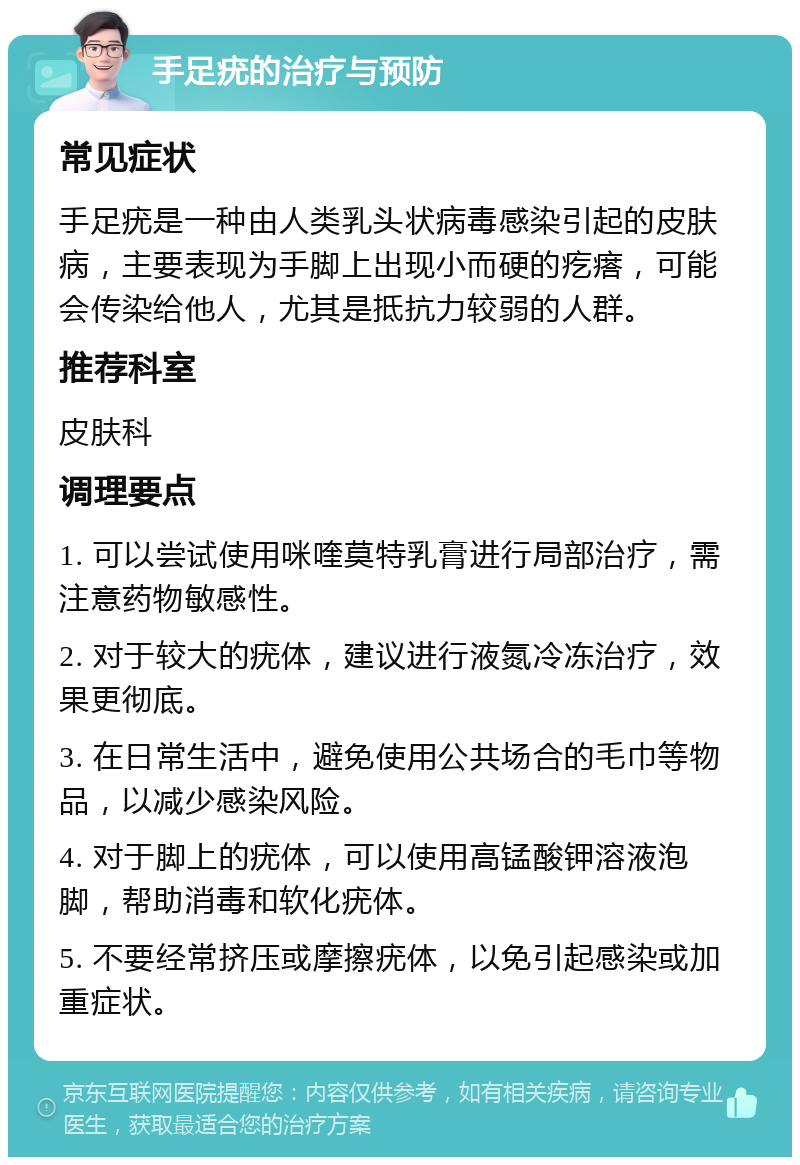 手足疣的治疗与预防 常见症状 手足疣是一种由人类乳头状病毒感染引起的皮肤病，主要表现为手脚上出现小而硬的疙瘩，可能会传染给他人，尤其是抵抗力较弱的人群。 推荐科室 皮肤科 调理要点 1. 可以尝试使用咪喹莫特乳膏进行局部治疗，需注意药物敏感性。 2. 对于较大的疣体，建议进行液氮冷冻治疗，效果更彻底。 3. 在日常生活中，避免使用公共场合的毛巾等物品，以减少感染风险。 4. 对于脚上的疣体，可以使用高锰酸钾溶液泡脚，帮助消毒和软化疣体。 5. 不要经常挤压或摩擦疣体，以免引起感染或加重症状。