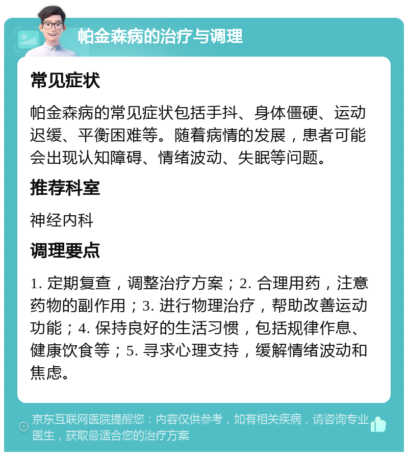 帕金森病的治疗与调理 常见症状 帕金森病的常见症状包括手抖、身体僵硬、运动迟缓、平衡困难等。随着病情的发展，患者可能会出现认知障碍、情绪波动、失眠等问题。 推荐科室 神经内科 调理要点 1. 定期复查，调整治疗方案；2. 合理用药，注意药物的副作用；3. 进行物理治疗，帮助改善运动功能；4. 保持良好的生活习惯，包括规律作息、健康饮食等；5. 寻求心理支持，缓解情绪波动和焦虑。