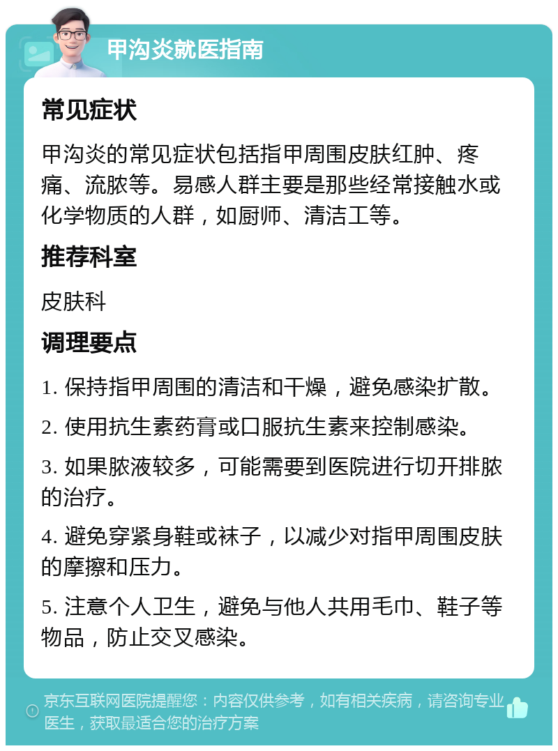 甲沟炎就医指南 常见症状 甲沟炎的常见症状包括指甲周围皮肤红肿、疼痛、流脓等。易感人群主要是那些经常接触水或化学物质的人群，如厨师、清洁工等。 推荐科室 皮肤科 调理要点 1. 保持指甲周围的清洁和干燥，避免感染扩散。 2. 使用抗生素药膏或口服抗生素来控制感染。 3. 如果脓液较多，可能需要到医院进行切开排脓的治疗。 4. 避免穿紧身鞋或袜子，以减少对指甲周围皮肤的摩擦和压力。 5. 注意个人卫生，避免与他人共用毛巾、鞋子等物品，防止交叉感染。