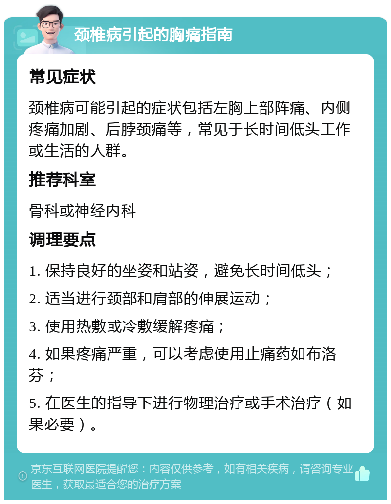 颈椎病引起的胸痛指南 常见症状 颈椎病可能引起的症状包括左胸上部阵痛、内侧疼痛加剧、后脖颈痛等，常见于长时间低头工作或生活的人群。 推荐科室 骨科或神经内科 调理要点 1. 保持良好的坐姿和站姿，避免长时间低头； 2. 适当进行颈部和肩部的伸展运动； 3. 使用热敷或冷敷缓解疼痛； 4. 如果疼痛严重，可以考虑使用止痛药如布洛芬； 5. 在医生的指导下进行物理治疗或手术治疗（如果必要）。