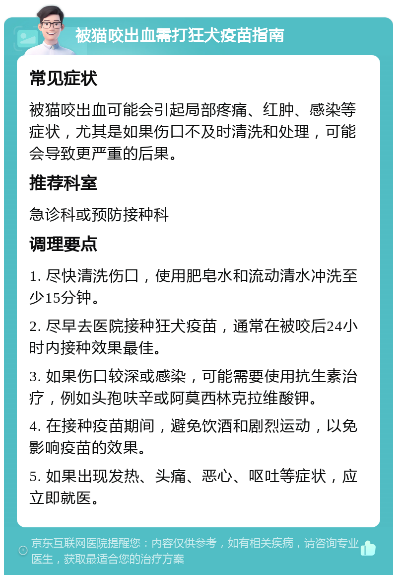 被猫咬出血需打狂犬疫苗指南 常见症状 被猫咬出血可能会引起局部疼痛、红肿、感染等症状，尤其是如果伤口不及时清洗和处理，可能会导致更严重的后果。 推荐科室 急诊科或预防接种科 调理要点 1. 尽快清洗伤口，使用肥皂水和流动清水冲洗至少15分钟。 2. 尽早去医院接种狂犬疫苗，通常在被咬后24小时内接种效果最佳。 3. 如果伤口较深或感染，可能需要使用抗生素治疗，例如头孢呋辛或阿莫西林克拉维酸钾。 4. 在接种疫苗期间，避免饮酒和剧烈运动，以免影响疫苗的效果。 5. 如果出现发热、头痛、恶心、呕吐等症状，应立即就医。