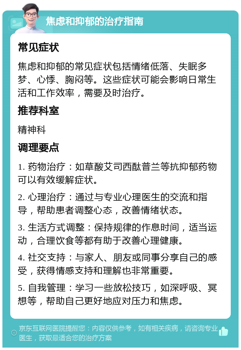 焦虑和抑郁的治疗指南 常见症状 焦虑和抑郁的常见症状包括情绪低落、失眠多梦、心悸、胸闷等。这些症状可能会影响日常生活和工作效率，需要及时治疗。 推荐科室 精神科 调理要点 1. 药物治疗：如草酸艾司西酞普兰等抗抑郁药物可以有效缓解症状。 2. 心理治疗：通过与专业心理医生的交流和指导，帮助患者调整心态，改善情绪状态。 3. 生活方式调整：保持规律的作息时间，适当运动，合理饮食等都有助于改善心理健康。 4. 社交支持：与家人、朋友或同事分享自己的感受，获得情感支持和理解也非常重要。 5. 自我管理：学习一些放松技巧，如深呼吸、冥想等，帮助自己更好地应对压力和焦虑。