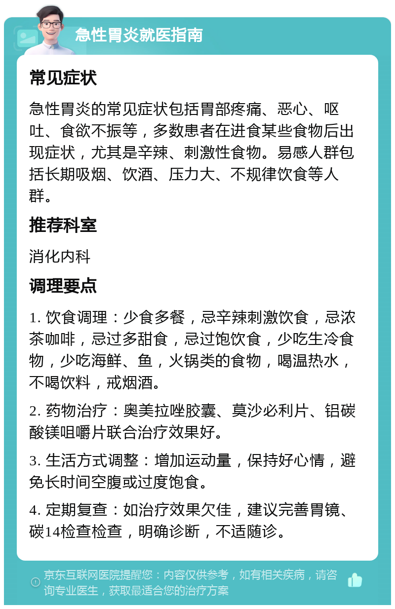 急性胃炎就医指南 常见症状 急性胃炎的常见症状包括胃部疼痛、恶心、呕吐、食欲不振等，多数患者在进食某些食物后出现症状，尤其是辛辣、刺激性食物。易感人群包括长期吸烟、饮酒、压力大、不规律饮食等人群。 推荐科室 消化内科 调理要点 1. 饮食调理：少食多餐，忌辛辣刺激饮食，忌浓茶咖啡，忌过多甜食，忌过饱饮食，少吃生冷食物，少吃海鲜、鱼，火锅类的食物，喝温热水，不喝饮料，戒烟酒。 2. 药物治疗：奥美拉唑胶囊、莫沙必利片、铝碳酸镁咀嚼片联合治疗效果好。 3. 生活方式调整：增加运动量，保持好心情，避免长时间空腹或过度饱食。 4. 定期复查：如治疗效果欠佳，建议完善胃镜、碳14检查检查，明确诊断，不适随诊。