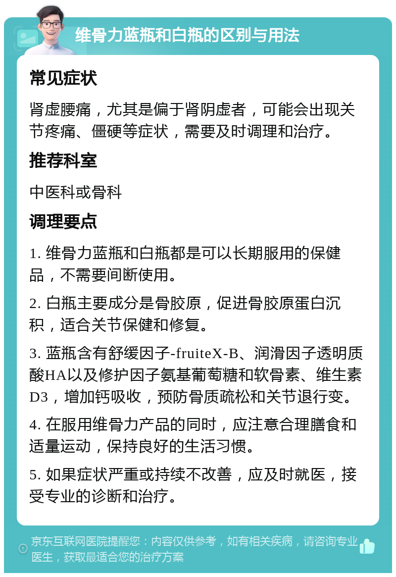 维骨力蓝瓶和白瓶的区别与用法 常见症状 肾虚腰痛，尤其是偏于肾阴虚者，可能会出现关节疼痛、僵硬等症状，需要及时调理和治疗。 推荐科室 中医科或骨科 调理要点 1. 维骨力蓝瓶和白瓶都是可以长期服用的保健品，不需要间断使用。 2. 白瓶主要成分是骨胶原，促进骨胶原蛋白沉积，适合关节保健和修复。 3. 蓝瓶含有舒缓因子-fruiteX-B、润滑因子透明质酸HA以及修护因子氨基葡萄糖和软骨素、维生素D3，增加钙吸收，预防骨质疏松和关节退行变。 4. 在服用维骨力产品的同时，应注意合理膳食和适量运动，保持良好的生活习惯。 5. 如果症状严重或持续不改善，应及时就医，接受专业的诊断和治疗。