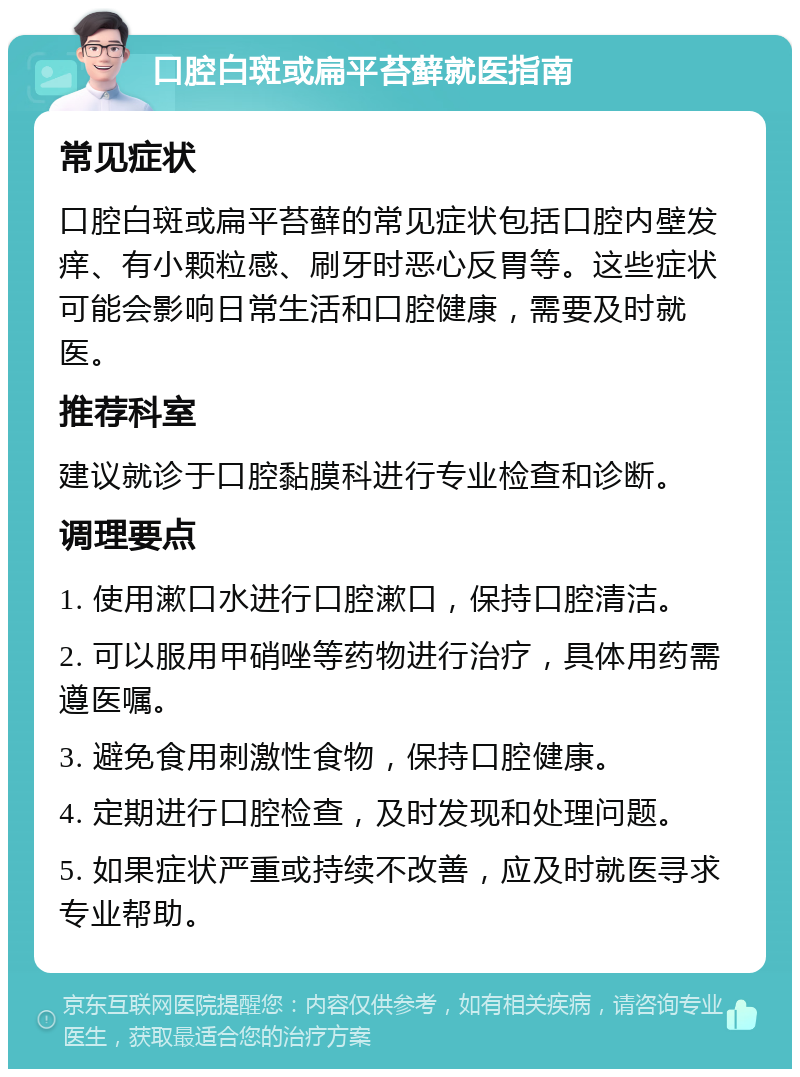 口腔白斑或扁平苔藓就医指南 常见症状 口腔白斑或扁平苔藓的常见症状包括口腔内壁发痒、有小颗粒感、刷牙时恶心反胃等。这些症状可能会影响日常生活和口腔健康，需要及时就医。 推荐科室 建议就诊于口腔黏膜科进行专业检查和诊断。 调理要点 1. 使用漱口水进行口腔漱口，保持口腔清洁。 2. 可以服用甲硝唑等药物进行治疗，具体用药需遵医嘱。 3. 避免食用刺激性食物，保持口腔健康。 4. 定期进行口腔检查，及时发现和处理问题。 5. 如果症状严重或持续不改善，应及时就医寻求专业帮助。