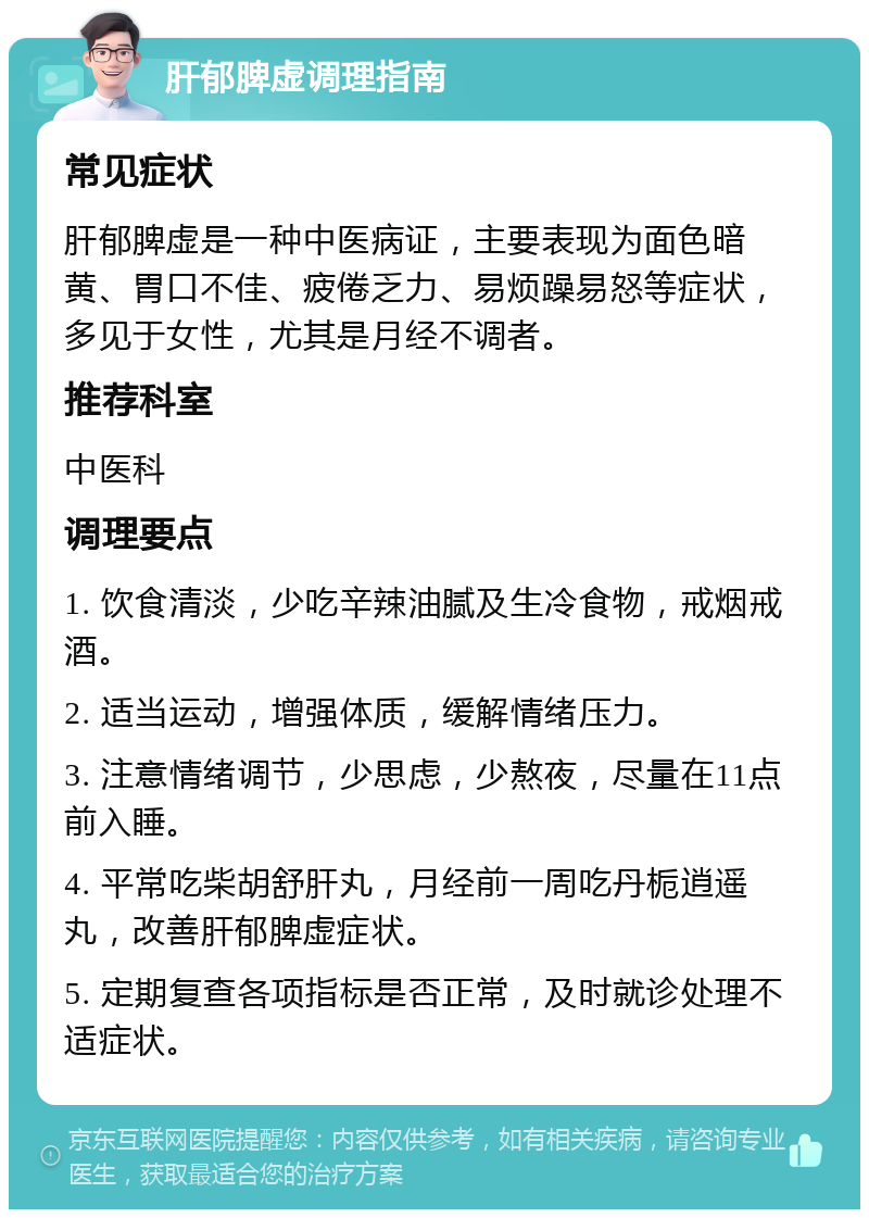 肝郁脾虚调理指南 常见症状 肝郁脾虚是一种中医病证，主要表现为面色暗黄、胃口不佳、疲倦乏力、易烦躁易怒等症状，多见于女性，尤其是月经不调者。 推荐科室 中医科 调理要点 1. 饮食清淡，少吃辛辣油腻及生冷食物，戒烟戒酒。 2. 适当运动，增强体质，缓解情绪压力。 3. 注意情绪调节，少思虑，少熬夜，尽量在11点前入睡。 4. 平常吃柴胡舒肝丸，月经前一周吃丹栀逍遥丸，改善肝郁脾虚症状。 5. 定期复查各项指标是否正常，及时就诊处理不适症状。