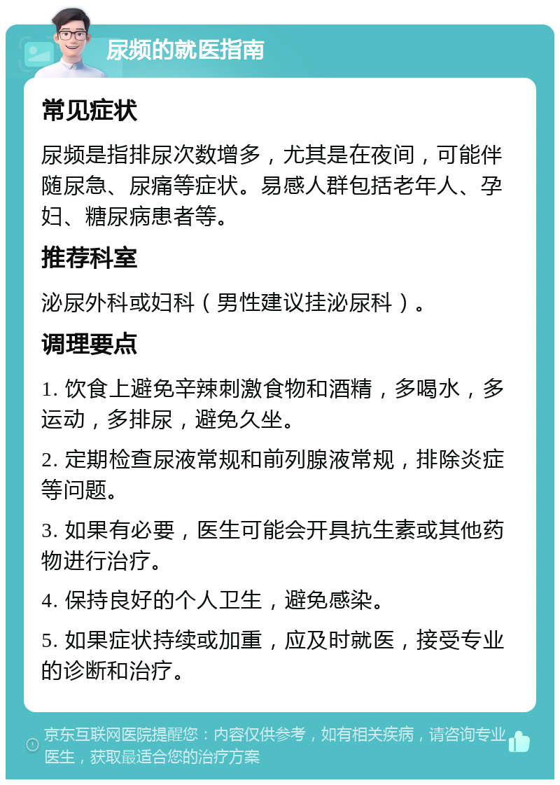 尿频的就医指南 常见症状 尿频是指排尿次数增多，尤其是在夜间，可能伴随尿急、尿痛等症状。易感人群包括老年人、孕妇、糖尿病患者等。 推荐科室 泌尿外科或妇科（男性建议挂泌尿科）。 调理要点 1. 饮食上避免辛辣刺激食物和酒精，多喝水，多运动，多排尿，避免久坐。 2. 定期检查尿液常规和前列腺液常规，排除炎症等问题。 3. 如果有必要，医生可能会开具抗生素或其他药物进行治疗。 4. 保持良好的个人卫生，避免感染。 5. 如果症状持续或加重，应及时就医，接受专业的诊断和治疗。