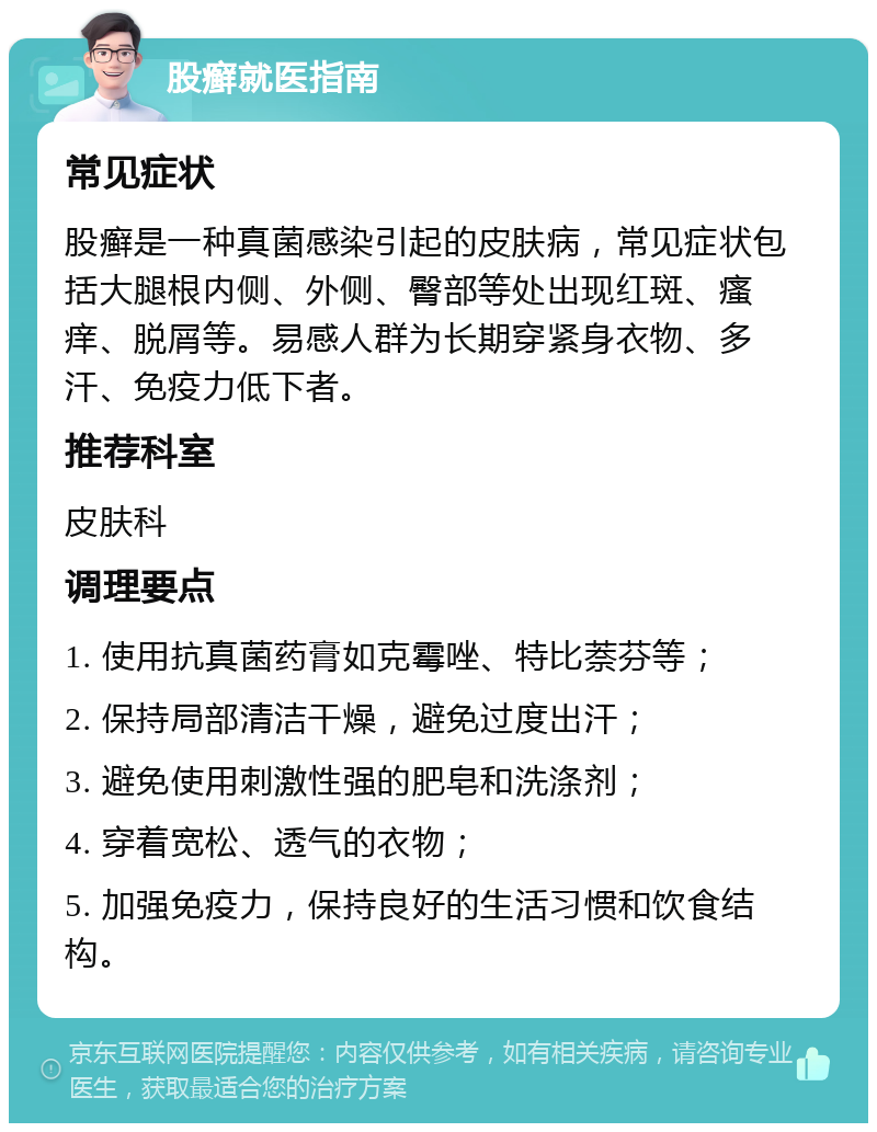 股癣就医指南 常见症状 股癣是一种真菌感染引起的皮肤病，常见症状包括大腿根内侧、外侧、臀部等处出现红斑、瘙痒、脱屑等。易感人群为长期穿紧身衣物、多汗、免疫力低下者。 推荐科室 皮肤科 调理要点 1. 使用抗真菌药膏如克霉唑、特比萘芬等； 2. 保持局部清洁干燥，避免过度出汗； 3. 避免使用刺激性强的肥皂和洗涤剂； 4. 穿着宽松、透气的衣物； 5. 加强免疫力，保持良好的生活习惯和饮食结构。