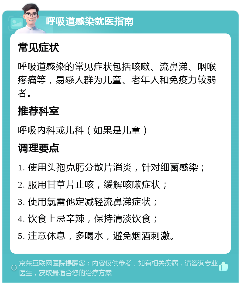 呼吸道感染就医指南 常见症状 呼吸道感染的常见症状包括咳嗽、流鼻涕、咽喉疼痛等，易感人群为儿童、老年人和免疫力较弱者。 推荐科室 呼吸内科或儿科（如果是儿童） 调理要点 1. 使用头孢克肟分散片消炎，针对细菌感染； 2. 服用甘草片止咳，缓解咳嗽症状； 3. 使用氯雷他定减轻流鼻涕症状； 4. 饮食上忌辛辣，保持清淡饮食； 5. 注意休息，多喝水，避免烟酒刺激。