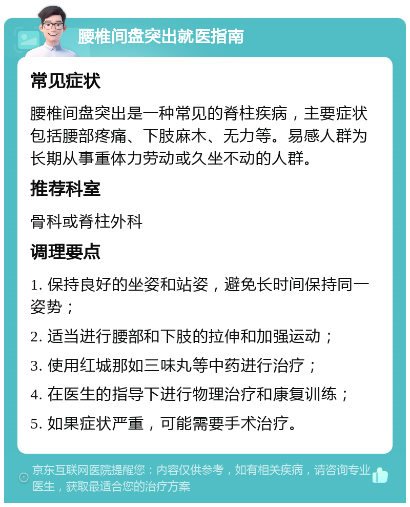 腰椎间盘突出就医指南 常见症状 腰椎间盘突出是一种常见的脊柱疾病，主要症状包括腰部疼痛、下肢麻木、无力等。易感人群为长期从事重体力劳动或久坐不动的人群。 推荐科室 骨科或脊柱外科 调理要点 1. 保持良好的坐姿和站姿，避免长时间保持同一姿势； 2. 适当进行腰部和下肢的拉伸和加强运动； 3. 使用红城那如三味丸等中药进行治疗； 4. 在医生的指导下进行物理治疗和康复训练； 5. 如果症状严重，可能需要手术治疗。