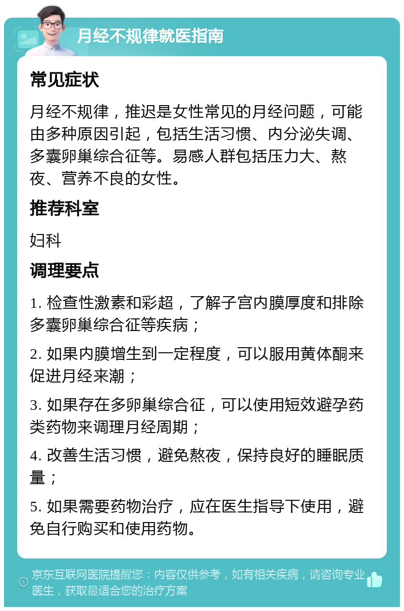 月经不规律就医指南 常见症状 月经不规律，推迟是女性常见的月经问题，可能由多种原因引起，包括生活习惯、内分泌失调、多囊卵巢综合征等。易感人群包括压力大、熬夜、营养不良的女性。 推荐科室 妇科 调理要点 1. 检查性激素和彩超，了解子宫内膜厚度和排除多囊卵巢综合征等疾病； 2. 如果内膜增生到一定程度，可以服用黄体酮来促进月经来潮； 3. 如果存在多卵巢综合征，可以使用短效避孕药类药物来调理月经周期； 4. 改善生活习惯，避免熬夜，保持良好的睡眠质量； 5. 如果需要药物治疗，应在医生指导下使用，避免自行购买和使用药物。