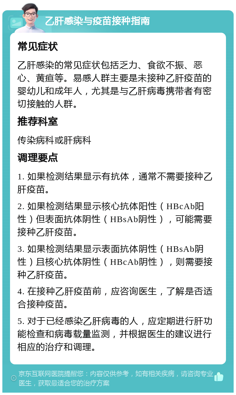 乙肝感染与疫苗接种指南 常见症状 乙肝感染的常见症状包括乏力、食欲不振、恶心、黄疸等。易感人群主要是未接种乙肝疫苗的婴幼儿和成年人，尤其是与乙肝病毒携带者有密切接触的人群。 推荐科室 传染病科或肝病科 调理要点 1. 如果检测结果显示有抗体，通常不需要接种乙肝疫苗。 2. 如果检测结果显示核心抗体阳性（HBcAb阳性）但表面抗体阴性（HBsAb阴性），可能需要接种乙肝疫苗。 3. 如果检测结果显示表面抗体阴性（HBsAb阴性）且核心抗体阴性（HBcAb阴性），则需要接种乙肝疫苗。 4. 在接种乙肝疫苗前，应咨询医生，了解是否适合接种疫苗。 5. 对于已经感染乙肝病毒的人，应定期进行肝功能检查和病毒载量监测，并根据医生的建议进行相应的治疗和调理。