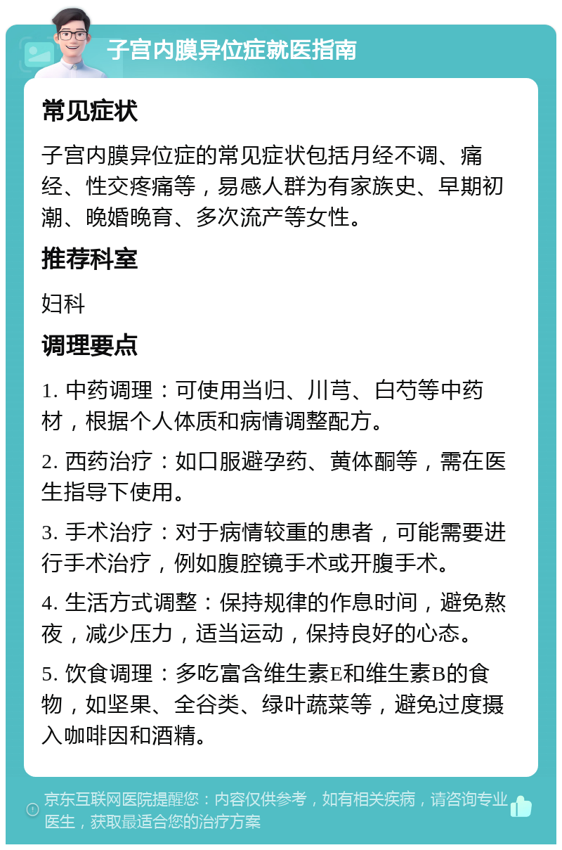 子宫内膜异位症就医指南 常见症状 子宫内膜异位症的常见症状包括月经不调、痛经、性交疼痛等，易感人群为有家族史、早期初潮、晚婚晚育、多次流产等女性。 推荐科室 妇科 调理要点 1. 中药调理：可使用当归、川芎、白芍等中药材，根据个人体质和病情调整配方。 2. 西药治疗：如口服避孕药、黄体酮等，需在医生指导下使用。 3. 手术治疗：对于病情较重的患者，可能需要进行手术治疗，例如腹腔镜手术或开腹手术。 4. 生活方式调整：保持规律的作息时间，避免熬夜，减少压力，适当运动，保持良好的心态。 5. 饮食调理：多吃富含维生素E和维生素B的食物，如坚果、全谷类、绿叶蔬菜等，避免过度摄入咖啡因和酒精。