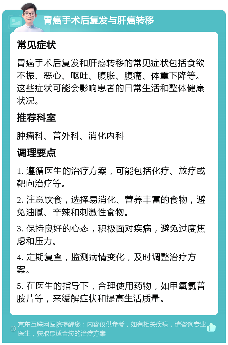 胃癌手术后复发与肝癌转移 常见症状 胃癌手术后复发和肝癌转移的常见症状包括食欲不振、恶心、呕吐、腹胀、腹痛、体重下降等。这些症状可能会影响患者的日常生活和整体健康状况。 推荐科室 肿瘤科、普外科、消化内科 调理要点 1. 遵循医生的治疗方案，可能包括化疗、放疗或靶向治疗等。 2. 注意饮食，选择易消化、营养丰富的食物，避免油腻、辛辣和刺激性食物。 3. 保持良好的心态，积极面对疾病，避免过度焦虑和压力。 4. 定期复查，监测病情变化，及时调整治疗方案。 5. 在医生的指导下，合理使用药物，如甲氧氯普胺片等，来缓解症状和提高生活质量。