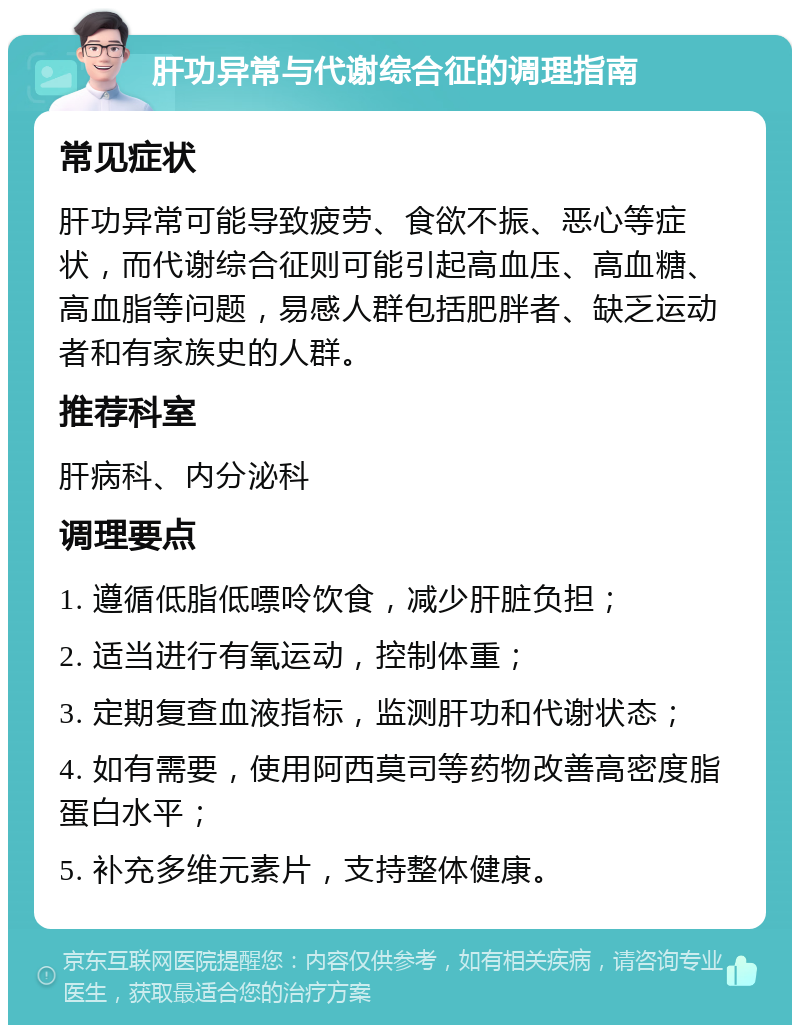 肝功异常与代谢综合征的调理指南 常见症状 肝功异常可能导致疲劳、食欲不振、恶心等症状，而代谢综合征则可能引起高血压、高血糖、高血脂等问题，易感人群包括肥胖者、缺乏运动者和有家族史的人群。 推荐科室 肝病科、内分泌科 调理要点 1. 遵循低脂低嘌呤饮食，减少肝脏负担； 2. 适当进行有氧运动，控制体重； 3. 定期复查血液指标，监测肝功和代谢状态； 4. 如有需要，使用阿西莫司等药物改善高密度脂蛋白水平； 5. 补充多维元素片，支持整体健康。