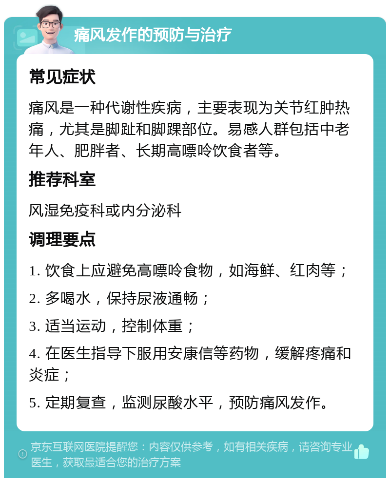 痛风发作的预防与治疗 常见症状 痛风是一种代谢性疾病，主要表现为关节红肿热痛，尤其是脚趾和脚踝部位。易感人群包括中老年人、肥胖者、长期高嘌呤饮食者等。 推荐科室 风湿免疫科或内分泌科 调理要点 1. 饮食上应避免高嘌呤食物，如海鲜、红肉等； 2. 多喝水，保持尿液通畅； 3. 适当运动，控制体重； 4. 在医生指导下服用安康信等药物，缓解疼痛和炎症； 5. 定期复查，监测尿酸水平，预防痛风发作。