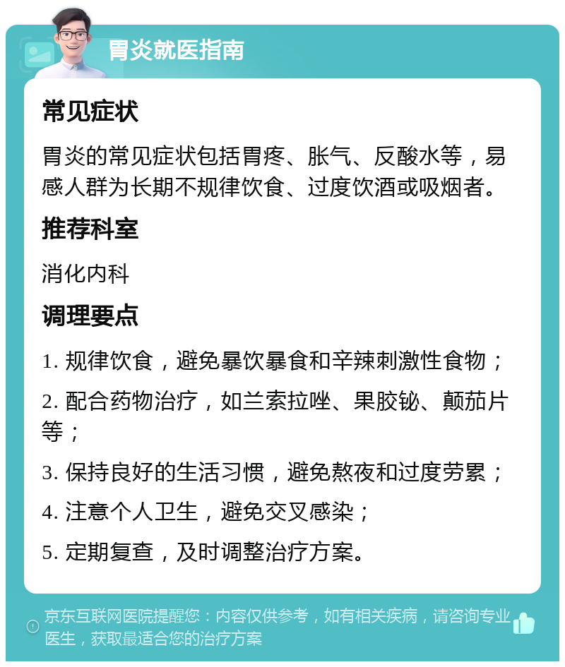 胃炎就医指南 常见症状 胃炎的常见症状包括胃疼、胀气、反酸水等，易感人群为长期不规律饮食、过度饮酒或吸烟者。 推荐科室 消化内科 调理要点 1. 规律饮食，避免暴饮暴食和辛辣刺激性食物； 2. 配合药物治疗，如兰索拉唑、果胶铋、颠茄片等； 3. 保持良好的生活习惯，避免熬夜和过度劳累； 4. 注意个人卫生，避免交叉感染； 5. 定期复查，及时调整治疗方案。