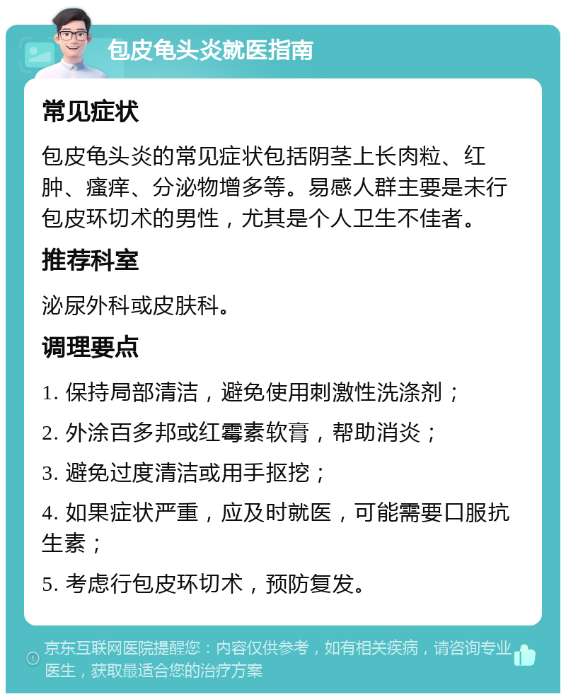 包皮龟头炎就医指南 常见症状 包皮龟头炎的常见症状包括阴茎上长肉粒、红肿、瘙痒、分泌物增多等。易感人群主要是未行包皮环切术的男性，尤其是个人卫生不佳者。 推荐科室 泌尿外科或皮肤科。 调理要点 1. 保持局部清洁，避免使用刺激性洗涤剂； 2. 外涂百多邦或红霉素软膏，帮助消炎； 3. 避免过度清洁或用手抠挖； 4. 如果症状严重，应及时就医，可能需要口服抗生素； 5. 考虑行包皮环切术，预防复发。