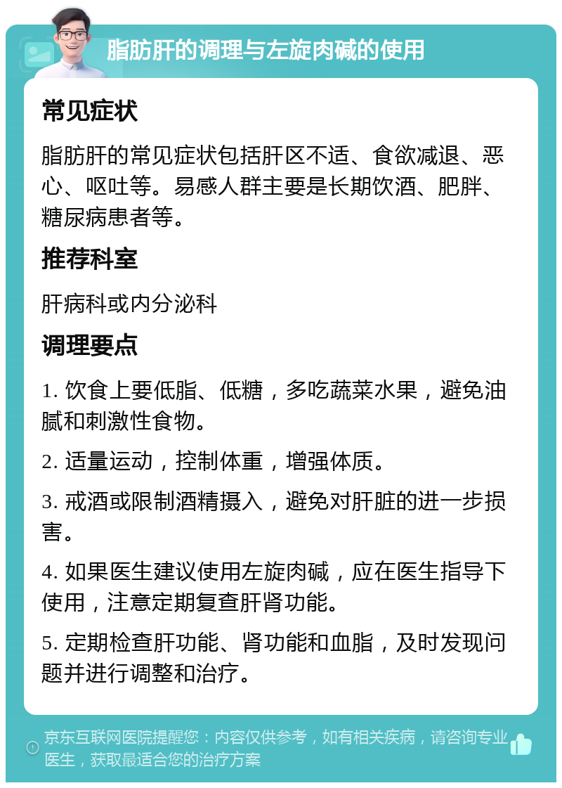 脂肪肝的调理与左旋肉碱的使用 常见症状 脂肪肝的常见症状包括肝区不适、食欲减退、恶心、呕吐等。易感人群主要是长期饮酒、肥胖、糖尿病患者等。 推荐科室 肝病科或内分泌科 调理要点 1. 饮食上要低脂、低糖，多吃蔬菜水果，避免油腻和刺激性食物。 2. 适量运动，控制体重，增强体质。 3. 戒酒或限制酒精摄入，避免对肝脏的进一步损害。 4. 如果医生建议使用左旋肉碱，应在医生指导下使用，注意定期复查肝肾功能。 5. 定期检查肝功能、肾功能和血脂，及时发现问题并进行调整和治疗。