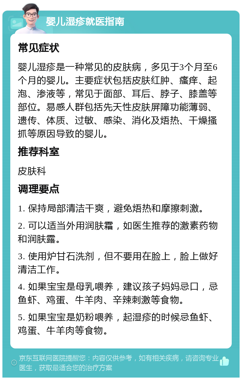 婴儿湿疹就医指南 常见症状 婴儿湿疹是一种常见的皮肤病，多见于3个月至6个月的婴儿。主要症状包括皮肤红肿、瘙痒、起泡、渗液等，常见于面部、耳后、脖子、膝盖等部位。易感人群包括先天性皮肤屏障功能薄弱、遗传、体质、过敏、感染、消化及焐热、干燥搔抓等原因导致的婴儿。 推荐科室 皮肤科 调理要点 1. 保持局部清洁干爽，避免焐热和摩擦刺激。 2. 可以适当外用润肤霜，如医生推荐的激素药物和润肤露。 3. 使用炉甘石洗剂，但不要用在脸上，脸上做好清洁工作。 4. 如果宝宝是母乳喂养，建议孩子妈妈忌口，忌鱼虾、鸡蛋、牛羊肉、辛辣刺激等食物。 5. 如果宝宝是奶粉喂养，起湿疹的时候忌鱼虾、鸡蛋、牛羊肉等食物。