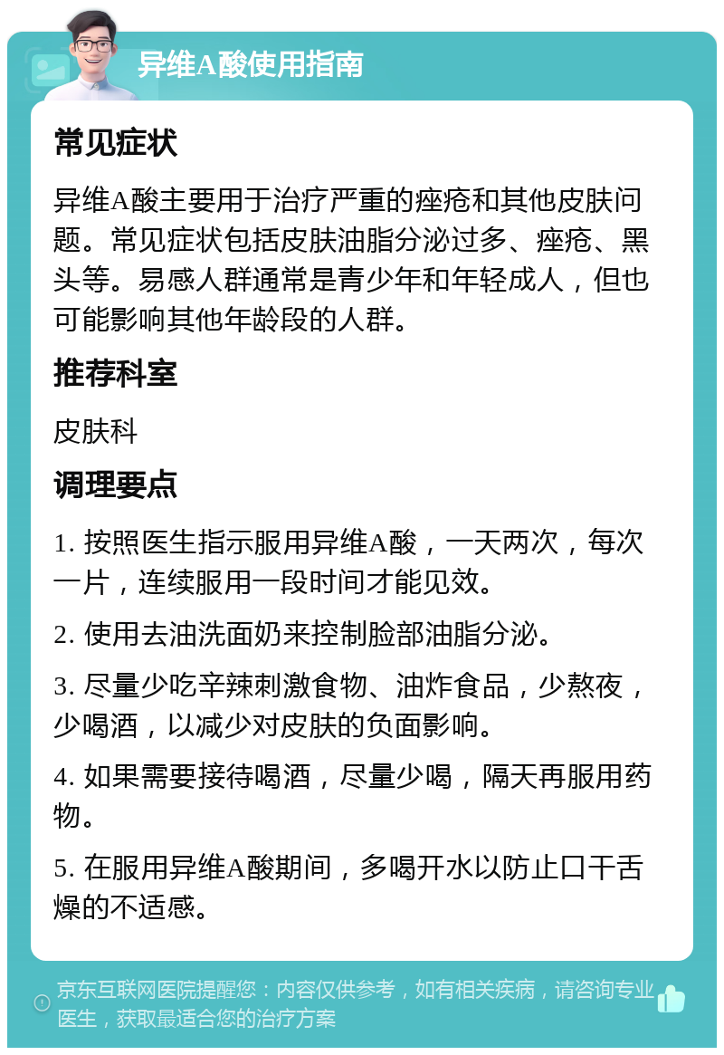 异维A酸使用指南 常见症状 异维A酸主要用于治疗严重的痤疮和其他皮肤问题。常见症状包括皮肤油脂分泌过多、痤疮、黑头等。易感人群通常是青少年和年轻成人，但也可能影响其他年龄段的人群。 推荐科室 皮肤科 调理要点 1. 按照医生指示服用异维A酸，一天两次，每次一片，连续服用一段时间才能见效。 2. 使用去油洗面奶来控制脸部油脂分泌。 3. 尽量少吃辛辣刺激食物、油炸食品，少熬夜，少喝酒，以减少对皮肤的负面影响。 4. 如果需要接待喝酒，尽量少喝，隔天再服用药物。 5. 在服用异维A酸期间，多喝开水以防止口干舌燥的不适感。