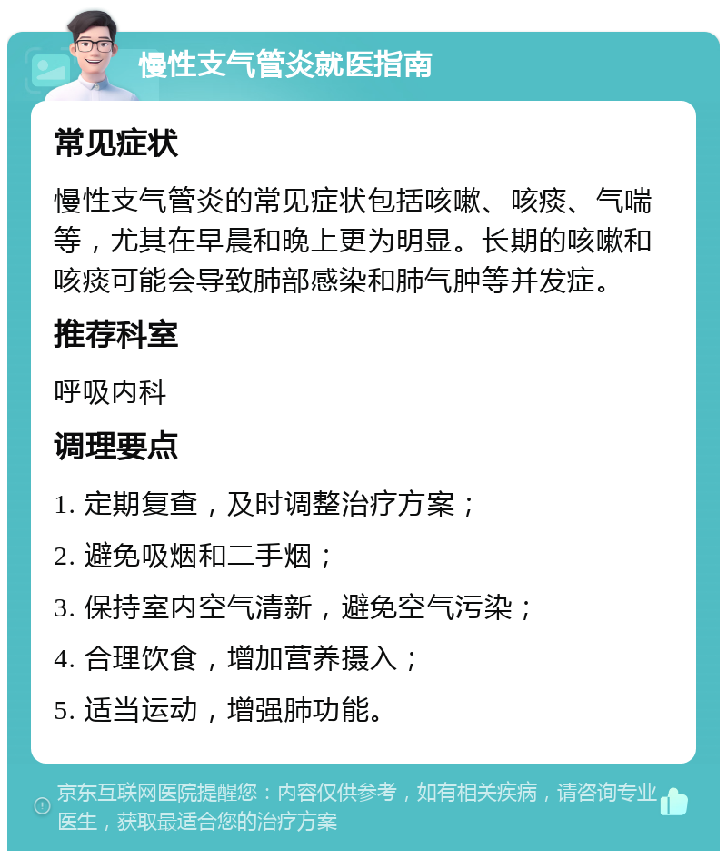 慢性支气管炎就医指南 常见症状 慢性支气管炎的常见症状包括咳嗽、咳痰、气喘等，尤其在早晨和晚上更为明显。长期的咳嗽和咳痰可能会导致肺部感染和肺气肿等并发症。 推荐科室 呼吸内科 调理要点 1. 定期复查，及时调整治疗方案； 2. 避免吸烟和二手烟； 3. 保持室内空气清新，避免空气污染； 4. 合理饮食，增加营养摄入； 5. 适当运动，增强肺功能。