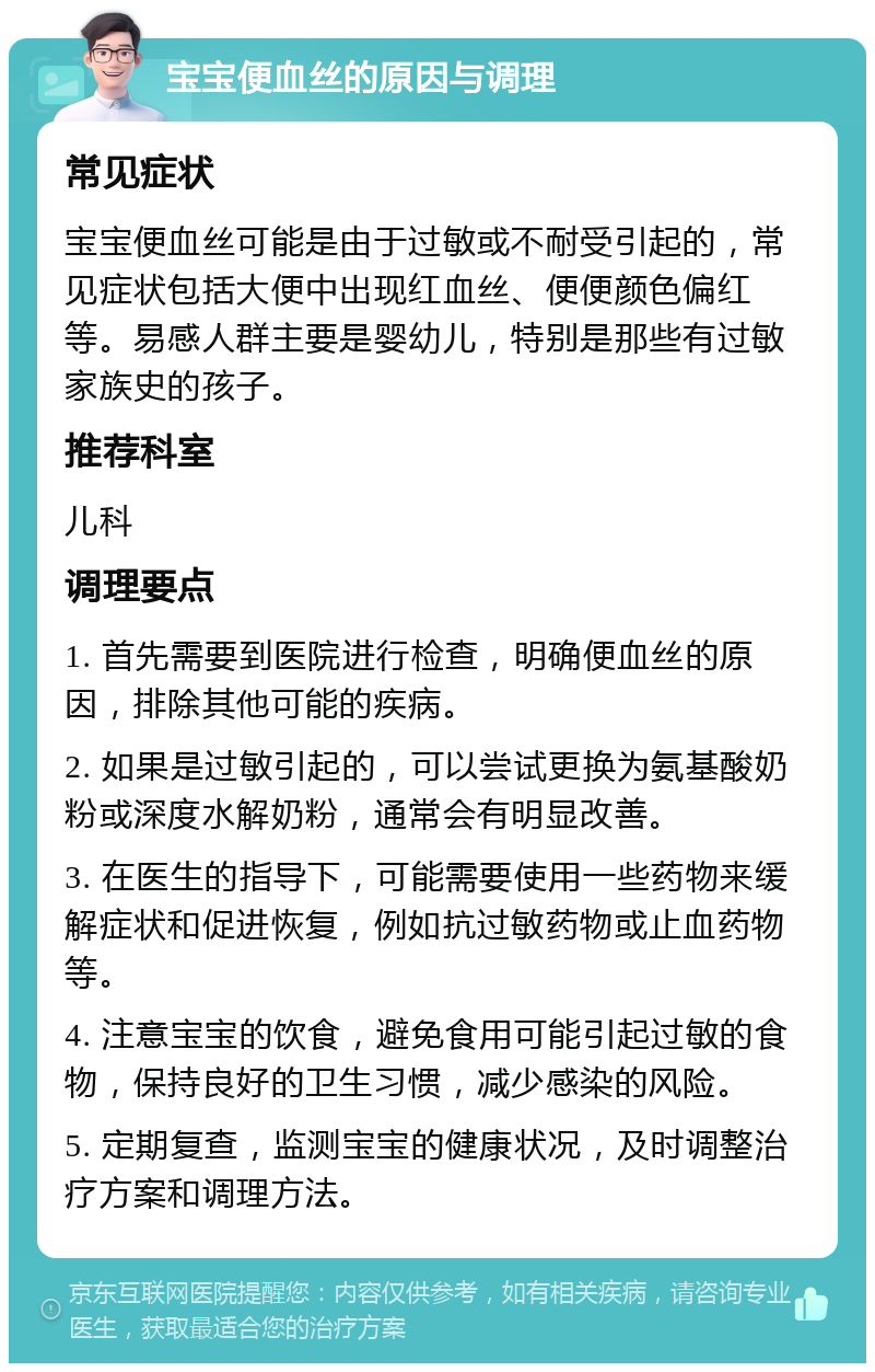 宝宝便血丝的原因与调理 常见症状 宝宝便血丝可能是由于过敏或不耐受引起的，常见症状包括大便中出现红血丝、便便颜色偏红等。易感人群主要是婴幼儿，特别是那些有过敏家族史的孩子。 推荐科室 儿科 调理要点 1. 首先需要到医院进行检查，明确便血丝的原因，排除其他可能的疾病。 2. 如果是过敏引起的，可以尝试更换为氨基酸奶粉或深度水解奶粉，通常会有明显改善。 3. 在医生的指导下，可能需要使用一些药物来缓解症状和促进恢复，例如抗过敏药物或止血药物等。 4. 注意宝宝的饮食，避免食用可能引起过敏的食物，保持良好的卫生习惯，减少感染的风险。 5. 定期复查，监测宝宝的健康状况，及时调整治疗方案和调理方法。