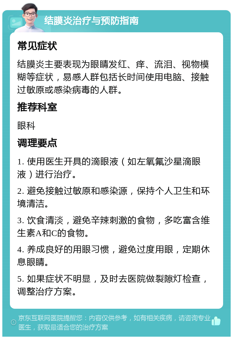 结膜炎治疗与预防指南 常见症状 结膜炎主要表现为眼睛发红、痒、流泪、视物模糊等症状，易感人群包括长时间使用电脑、接触过敏原或感染病毒的人群。 推荐科室 眼科 调理要点 1. 使用医生开具的滴眼液（如左氧氟沙星滴眼液）进行治疗。 2. 避免接触过敏原和感染源，保持个人卫生和环境清洁。 3. 饮食清淡，避免辛辣刺激的食物，多吃富含维生素A和C的食物。 4. 养成良好的用眼习惯，避免过度用眼，定期休息眼睛。 5. 如果症状不明显，及时去医院做裂隙灯检查，调整治疗方案。