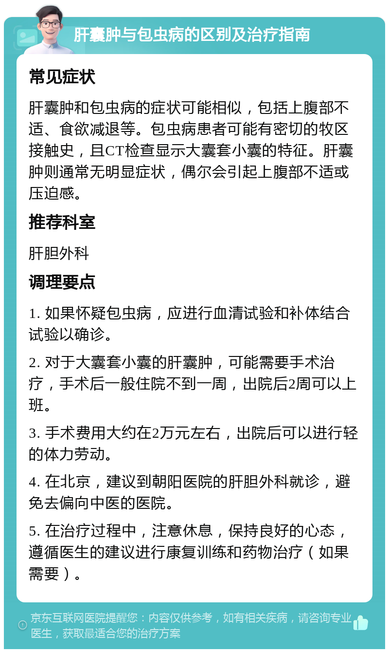 肝囊肿与包虫病的区别及治疗指南 常见症状 肝囊肿和包虫病的症状可能相似，包括上腹部不适、食欲减退等。包虫病患者可能有密切的牧区接触史，且CT检查显示大囊套小囊的特征。肝囊肿则通常无明显症状，偶尔会引起上腹部不适或压迫感。 推荐科室 肝胆外科 调理要点 1. 如果怀疑包虫病，应进行血清试验和补体结合试验以确诊。 2. 对于大囊套小囊的肝囊肿，可能需要手术治疗，手术后一般住院不到一周，出院后2周可以上班。 3. 手术费用大约在2万元左右，出院后可以进行轻的体力劳动。 4. 在北京，建议到朝阳医院的肝胆外科就诊，避免去偏向中医的医院。 5. 在治疗过程中，注意休息，保持良好的心态，遵循医生的建议进行康复训练和药物治疗（如果需要）。