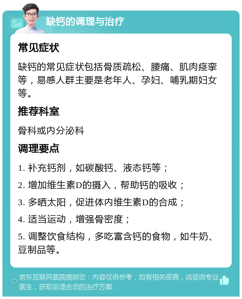 缺钙的调理与治疗 常见症状 缺钙的常见症状包括骨质疏松、腰痛、肌肉痉挛等，易感人群主要是老年人、孕妇、哺乳期妇女等。 推荐科室 骨科或内分泌科 调理要点 1. 补充钙剂，如碳酸钙、液态钙等； 2. 增加维生素D的摄入，帮助钙的吸收； 3. 多晒太阳，促进体内维生素D的合成； 4. 适当运动，增强骨密度； 5. 调整饮食结构，多吃富含钙的食物，如牛奶、豆制品等。