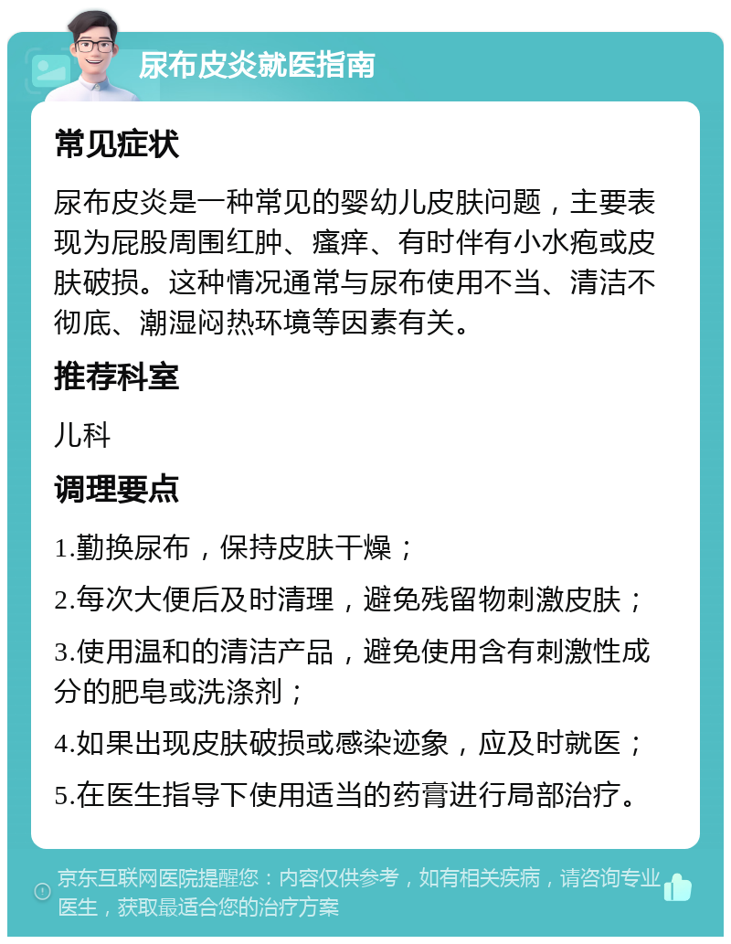 尿布皮炎就医指南 常见症状 尿布皮炎是一种常见的婴幼儿皮肤问题，主要表现为屁股周围红肿、瘙痒、有时伴有小水疱或皮肤破损。这种情况通常与尿布使用不当、清洁不彻底、潮湿闷热环境等因素有关。 推荐科室 儿科 调理要点 1.勤换尿布，保持皮肤干燥； 2.每次大便后及时清理，避免残留物刺激皮肤； 3.使用温和的清洁产品，避免使用含有刺激性成分的肥皂或洗涤剂； 4.如果出现皮肤破损或感染迹象，应及时就医； 5.在医生指导下使用适当的药膏进行局部治疗。