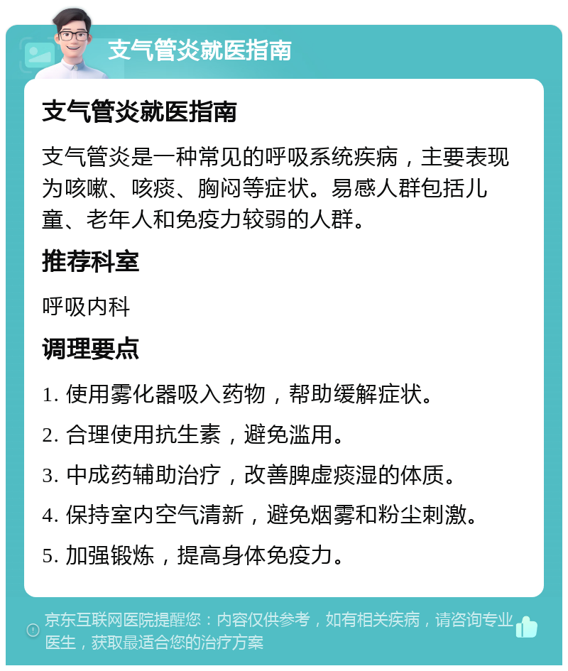 支气管炎就医指南 支气管炎就医指南 支气管炎是一种常见的呼吸系统疾病，主要表现为咳嗽、咳痰、胸闷等症状。易感人群包括儿童、老年人和免疫力较弱的人群。 推荐科室 呼吸内科 调理要点 1. 使用雾化器吸入药物，帮助缓解症状。 2. 合理使用抗生素，避免滥用。 3. 中成药辅助治疗，改善脾虚痰湿的体质。 4. 保持室内空气清新，避免烟雾和粉尘刺激。 5. 加强锻炼，提高身体免疫力。