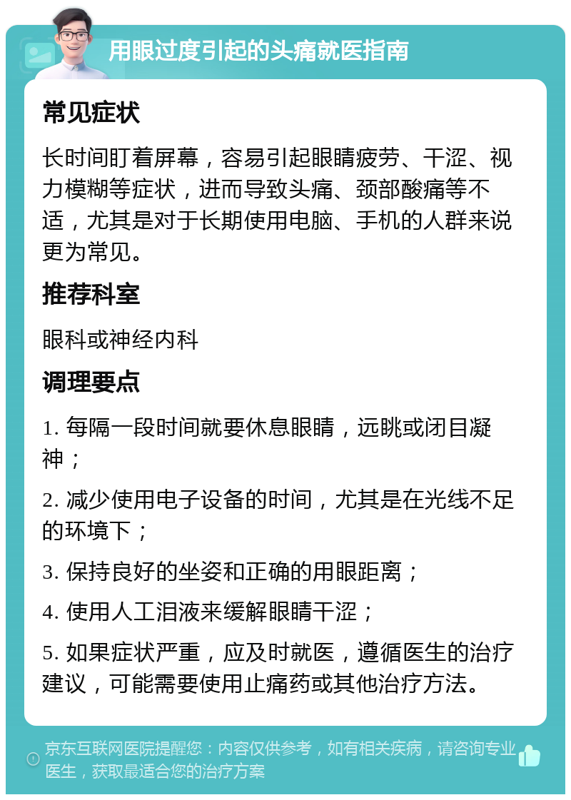 用眼过度引起的头痛就医指南 常见症状 长时间盯着屏幕，容易引起眼睛疲劳、干涩、视力模糊等症状，进而导致头痛、颈部酸痛等不适，尤其是对于长期使用电脑、手机的人群来说更为常见。 推荐科室 眼科或神经内科 调理要点 1. 每隔一段时间就要休息眼睛，远眺或闭目凝神； 2. 减少使用电子设备的时间，尤其是在光线不足的环境下； 3. 保持良好的坐姿和正确的用眼距离； 4. 使用人工泪液来缓解眼睛干涩； 5. 如果症状严重，应及时就医，遵循医生的治疗建议，可能需要使用止痛药或其他治疗方法。