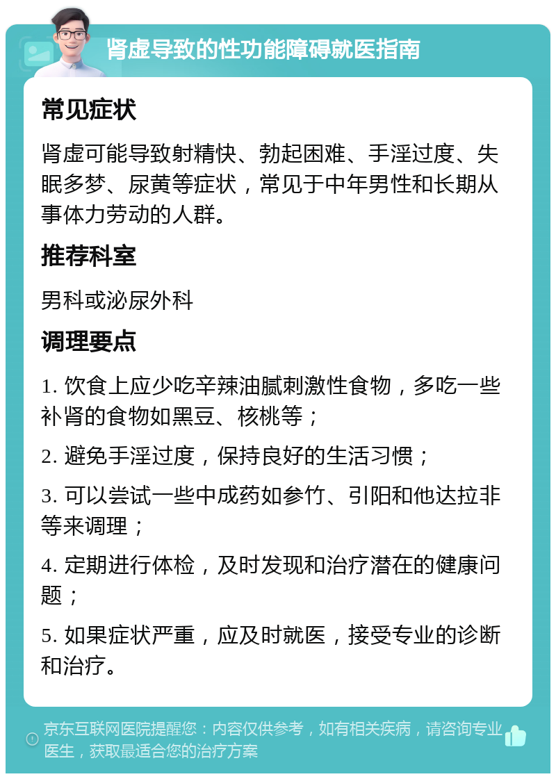 肾虚导致的性功能障碍就医指南 常见症状 肾虚可能导致射精快、勃起困难、手淫过度、失眠多梦、尿黄等症状，常见于中年男性和长期从事体力劳动的人群。 推荐科室 男科或泌尿外科 调理要点 1. 饮食上应少吃辛辣油腻刺激性食物，多吃一些补肾的食物如黑豆、核桃等； 2. 避免手淫过度，保持良好的生活习惯； 3. 可以尝试一些中成药如参竹、引阳和他达拉非等来调理； 4. 定期进行体检，及时发现和治疗潜在的健康问题； 5. 如果症状严重，应及时就医，接受专业的诊断和治疗。